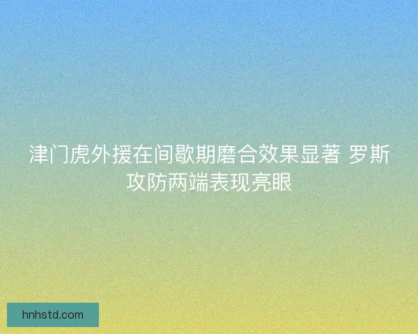 津门虎外援在间歇期磨合效果显著 罗斯攻防两端表现亮眼