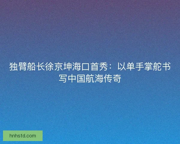 独臂船长徐京坤海口首秀：以单手掌舵书写中国航海传奇