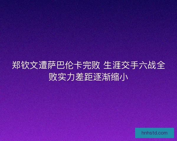 郑钦文遭萨巴伦卡完败 生涯交手六战全败实力差距逐渐缩小