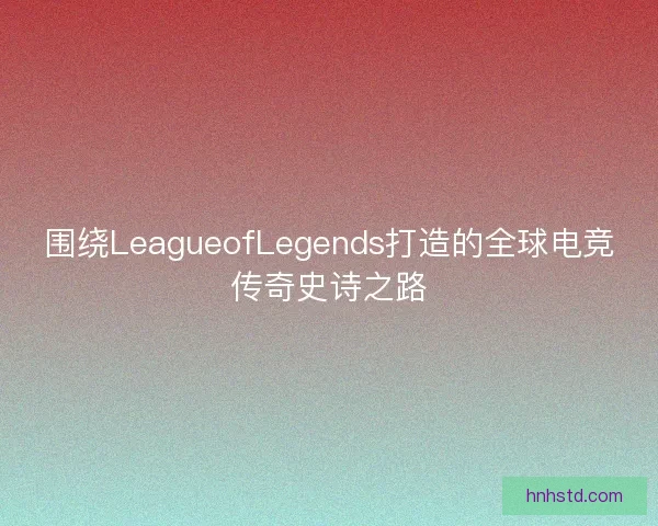 围绕LeagueofLegends打造的全球电竞传奇史诗之路