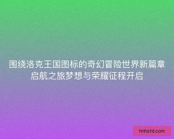 围绕洛克王国图标的奇幻冒险世界新篇章启航之旅梦想与荣耀征程开启
