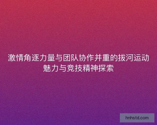 激情角逐力量与团队协作并重的拔河运动魅力与竞技精神探索