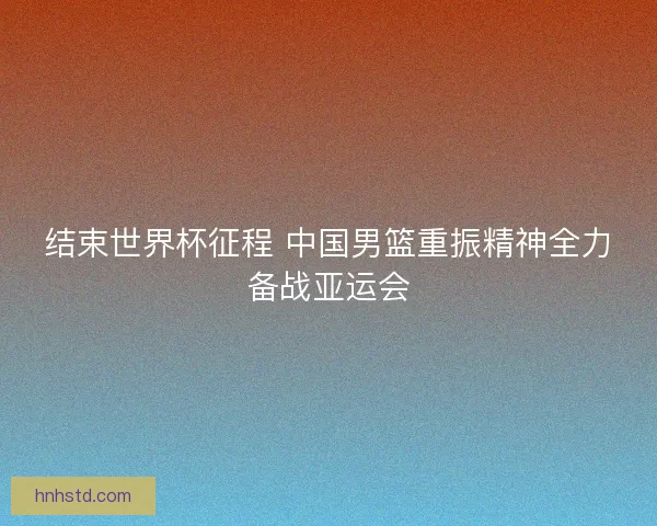 结束世界杯征程 中国男篮重振精神全力备战亚运会