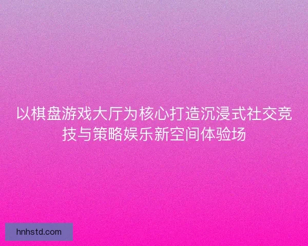 以棋盘游戏大厅为核心打造沉浸式社交竞技与策略娱乐新空间体验场