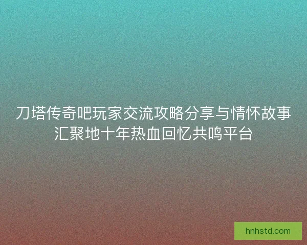 刀塔传奇吧玩家交流攻略分享与情怀故事汇聚地十年热血回忆共鸣平台