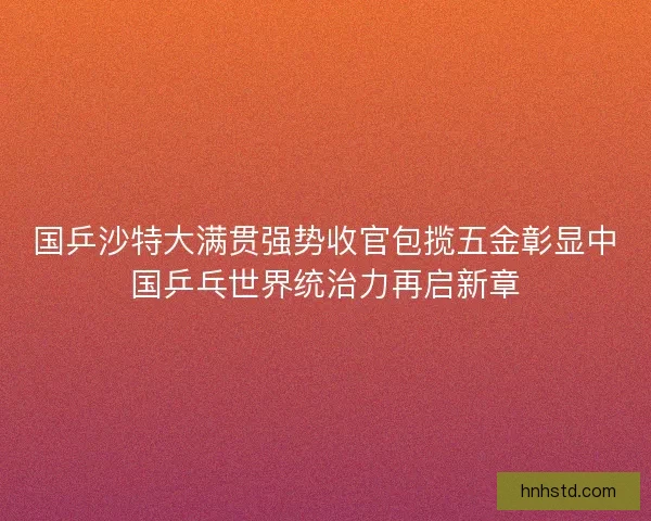 国乒沙特大满贯强势收官包揽五金彰显中国乒乓世界统治力再启新章