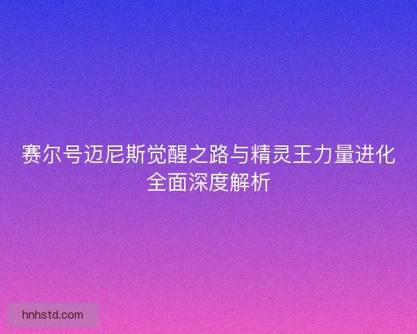 赛尔号迈尼斯觉醒之路与精灵王力量进化全面深度解析