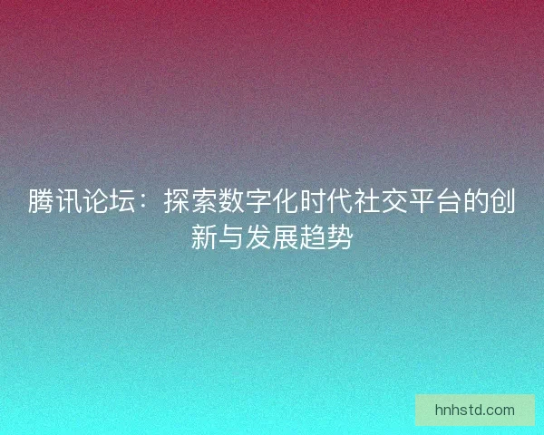 腾讯论坛：探索数字化时代社交平台的创新与发展趋势