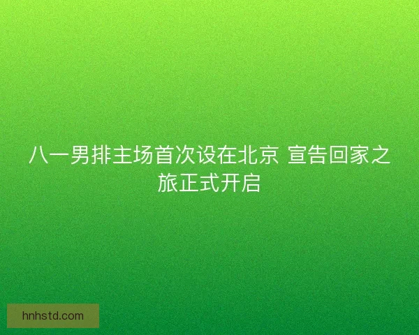八一男排主场首次设在北京 宣告回家之旅正式开启