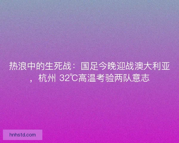 热浪中的生死战：国足今晚迎战澳大利亚，杭州 32℃高温考验两队意志