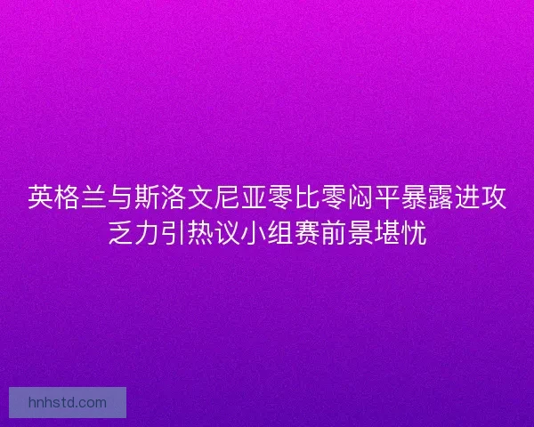英格兰与斯洛文尼亚零比零闷平暴露进攻乏力引热议小组赛前景堪忧