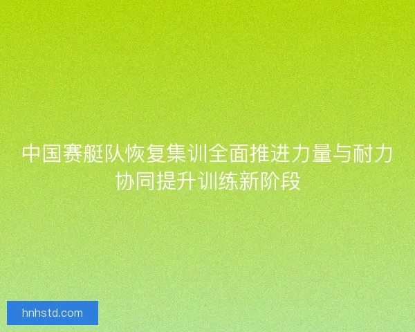中国赛艇队恢复集训全面推进力量与耐力协同提升训练新阶段