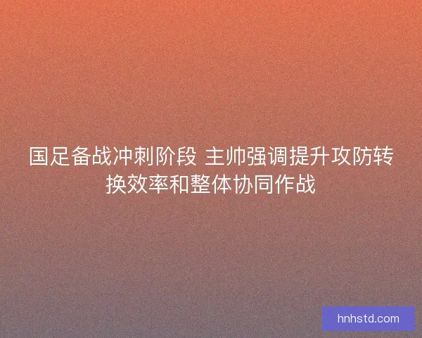国足备战冲刺阶段 主帅强调提升攻防转换效率和整体协同作战