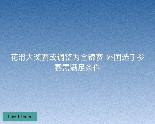 花滑大奖赛或调整为全锦赛 外国选手参赛需满足条件