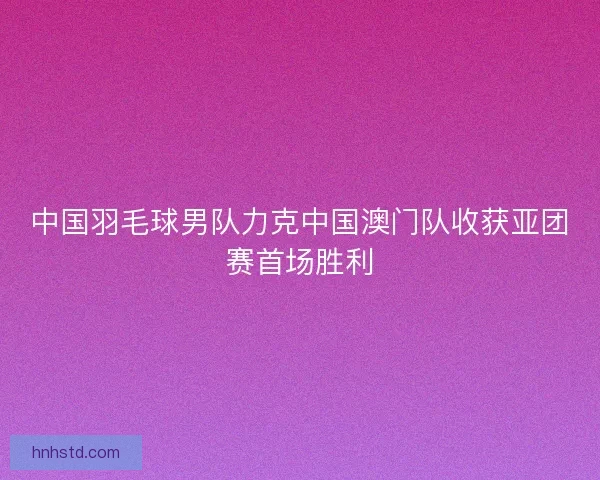 中国羽毛球男队力克中国澳门队收获亚团赛首场胜利