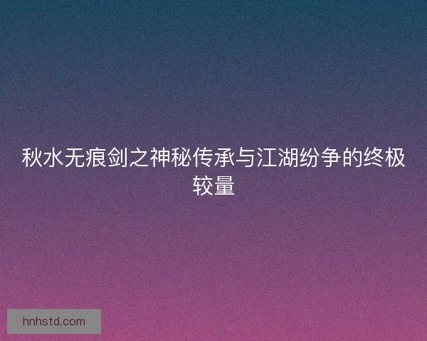 秋水无痕剑之神秘传承与江湖纷争的终极较量