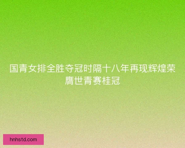 国青女排全胜夺冠时隔十八年再现辉煌荣膺世青赛桂冠